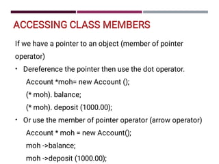 ACCESSING CLASS MEMBERS
•
•
If we have a pointer to an object (member of pointer
operator)
Dereference the pointer then use the dot operator.
Account *moh= new Account ();
(* moh). balance;
(* moh). deposit (1000.00);
Or use the member of pointer operator (arrow operator)
Account * moh = new Account();
moh -balance;
moh -deposit (1000.00);
 