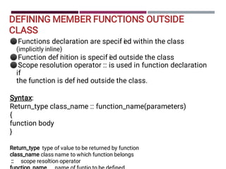 DEFINING MEMBER FUNCTIONS OUTSIDE
CLASS
⚫
⚫
⚫
Functions declaration are specif i
ed within the class
(implicitly inline)
Function def i
nition is specif i
ed outside the class
Scope resolution operator :: is used in function declaration
if
the function is def i
ned outside the class.
Syntax:
Return_type class_name :: function_name(parameters)
{
function body
}
Return_type type of value to be returned by function
class_name class name to which function belongs
:: scope resoltion operator
 