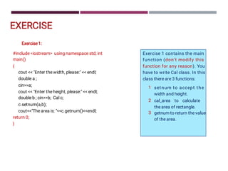 EXERCISE
Exercise1:
#include iostream using namespace std; int
main()
{
cout  Enter the width, please:  endl;
double a ;
cina;
cout  Enter the height, please:  endl;
doubleb ; cinb; Cal c;
c.setnum(a,b);
coutThe area is: c.getnum()endl;
return 0;
}
1
2
3
Exercise 1 contains the main
function (don’t modify this
function for any reason). You
have to write Cal class. In this
class there are 3 functions:
setnum to accept the
width and height.
cal_area to calculate
the area of rectangle.
getnum to return the value
of the area.
 