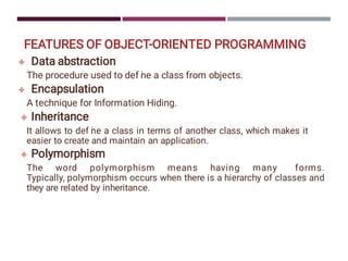 FEATURES OF OBJECT-ORIENTED PROGRAMMING




Data abstraction
The procedure used to def i
ne a class from objects.
Encapsulation
A technique for Information Hiding.
Inheritance
It allows to def i
ne a class in terms of another class, which makes it
easier to create and maintain an application.
Polymorphism
The word polymorphism means having many forms.
Typically, polymorphism occurs when there is a hierarchy of classes and
they are related by inheritance.
 