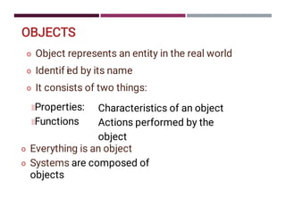 OBJECTS
o
o
o
Object represents an entity in the real world
Identif i
ed by its name
It consists of two things:
Properties:
Functions
Characteristics of an object
Actions performed by the
object
o
o
Everything is an object
Systems are composed of
objects
 