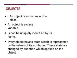 OBJECTS
■ An object is an instance of a
class.
■ An object is a class
variable.
■ Is can be uniquely identif i
ed by its
name.
■ Every object have a state which is represented
by the values of its attributes. These state are
changed by function which applied on the
object.
 