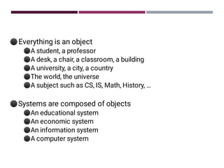 ⚫
⚫
⚫
⚫
⚫
⚫
⚫
⚫
⚫
⚫
⚫
Everything is an object
A student, a professor
A desk, a chair, a classroom, a building
A university, a city, a country
The world, the universe
A subject such as CS, IS, Math, History, …
Systems are composed of objects
An educational system
An economic system
An information system
A computer system
 