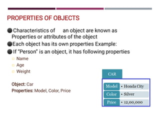 PROPERTIES OF OBJECTS
⚫
⚫
⚫



Characteristics of an object are known as
Properties or attributes of the object
Each object has its own properties Example:
If “Person” is an object, it has following properties
Name
Age
Weight
Object: Car
Properties: Model, Color, Price
 