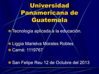 Universidad
Panamericana de
Guatemala
Tecnologia aplicada a la educación.

Liggia Marielva Morales Robles
Carné: 1119767
San Felipe Reu 12 de Octubre del 2013

 