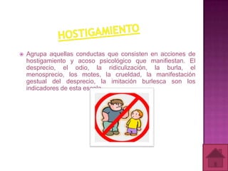    Agrupa aquellas conductas que consisten en acciones de
    hostigamiento y acoso psicológico que manifiestan. El
    desprecio, el odio, la ridiculización, la burla, el
    menosprecio, los motes, la crueldad, la manifestación
    gestual del desprecio, la imitación burlesca son los
    indicadores de esta escala.
 