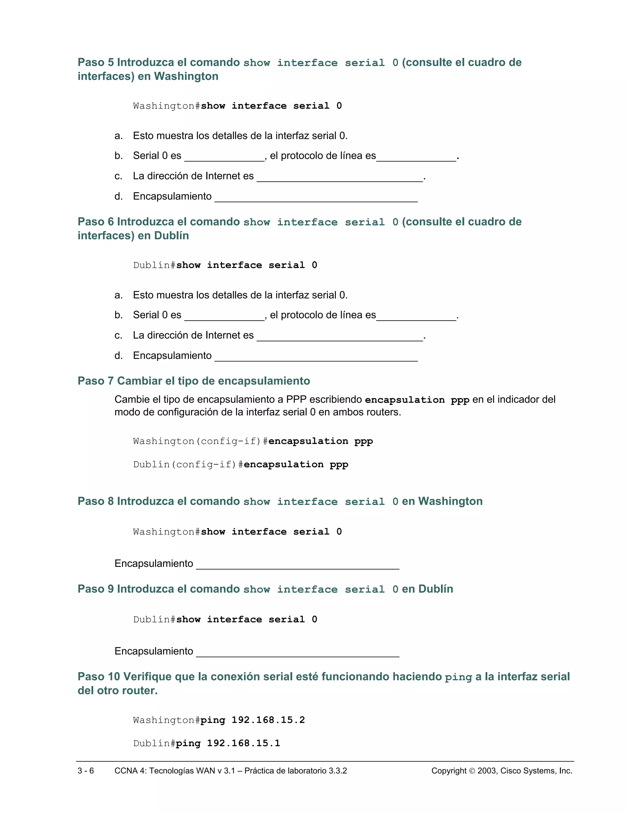 Paso 5 Introduzca el comando show interface serial 0 (consulte el cuadro de
interfaces) en Washington

           Washington#show interface serial 0

      a. Esto muestra los detalles de la interfaz serial 0.
      b. Serial 0 es _____________, el protocolo de línea es_____________.
      c.   La dirección de Internet es ___________________________.
      d. Encapsulamiento _________________________________

Paso 6 Introduzca el comando show interface serial 0 (consulte el cuadro de
interfaces) en Dublín

           Dublín#show interface serial 0

      a. Esto muestra los detalles de la interfaz serial 0.
      b. Serial 0 es _____________, el protocolo de línea es_____________.
      c.   La dirección de Internet es ___________________________.
      d. Encapsulamiento _________________________________

Paso 7 Cambiar el tipo de encapsulamiento
      Cambie el tipo de encapsulamiento a PPP escribiendo encapsulation ppp en el indicador del
      modo de configuración de la interfaz serial 0 en ambos routers.

           Washington(config-if)#encapsulation ppp

           Dublín(config-if)#encapsulation ppp


Paso 8 Introduzca el comando show interface serial 0 en Washington

           Washington#show interface serial 0


      Encapsulamiento _________________________________

Paso 9 Introduzca el comando show interface serial 0 en Dublín

           Dublín#show interface serial 0


      Encapsulamiento _________________________________

Paso 10 Verifique que la conexión serial esté funcionando haciendo ping a la interfaz serial
del otro router.

           Washington#ping 192.168.15.2

           Dublín#ping 192.168.15.1

3-6   CCNA 4: Tecnologías WAN v 3.1 – Práctica de laboratorio 3.3.2   Copyright  2003, Cisco Systems, Inc.
 