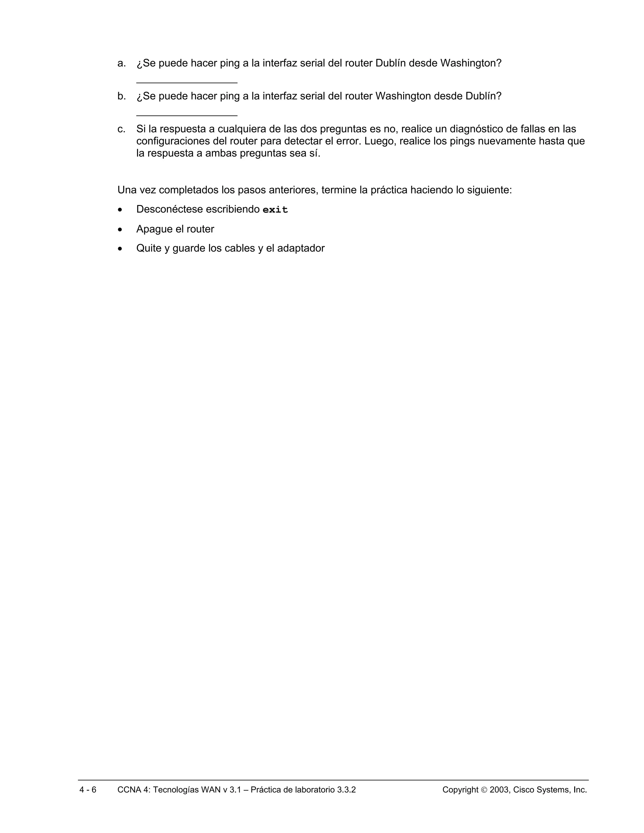 a. ¿Se puede hacer ping a la interfaz serial del router Dublín desde Washington?
           ________________
      b. ¿Se puede hacer ping a la interfaz serial del router Washington desde Dublín?
           ________________
      c.   Si la respuesta a cualquiera de las dos preguntas es no, realice un diagnóstico de fallas en las
           configuraciones del router para detectar el error. Luego, realice los pings nuevamente hasta que
           la respuesta a ambas preguntas sea sí.


      Una vez completados los pasos anteriores, termine la práctica haciendo lo siguiente:
      •    Desconéctese escribiendo exit
      •    Apague el router
      •    Quite y guarde los cables y el adaptador




4-6   CCNA 4: Tecnologías WAN v 3.1 – Práctica de laboratorio 3.3.2         Copyright  2003, Cisco Systems, Inc.
 