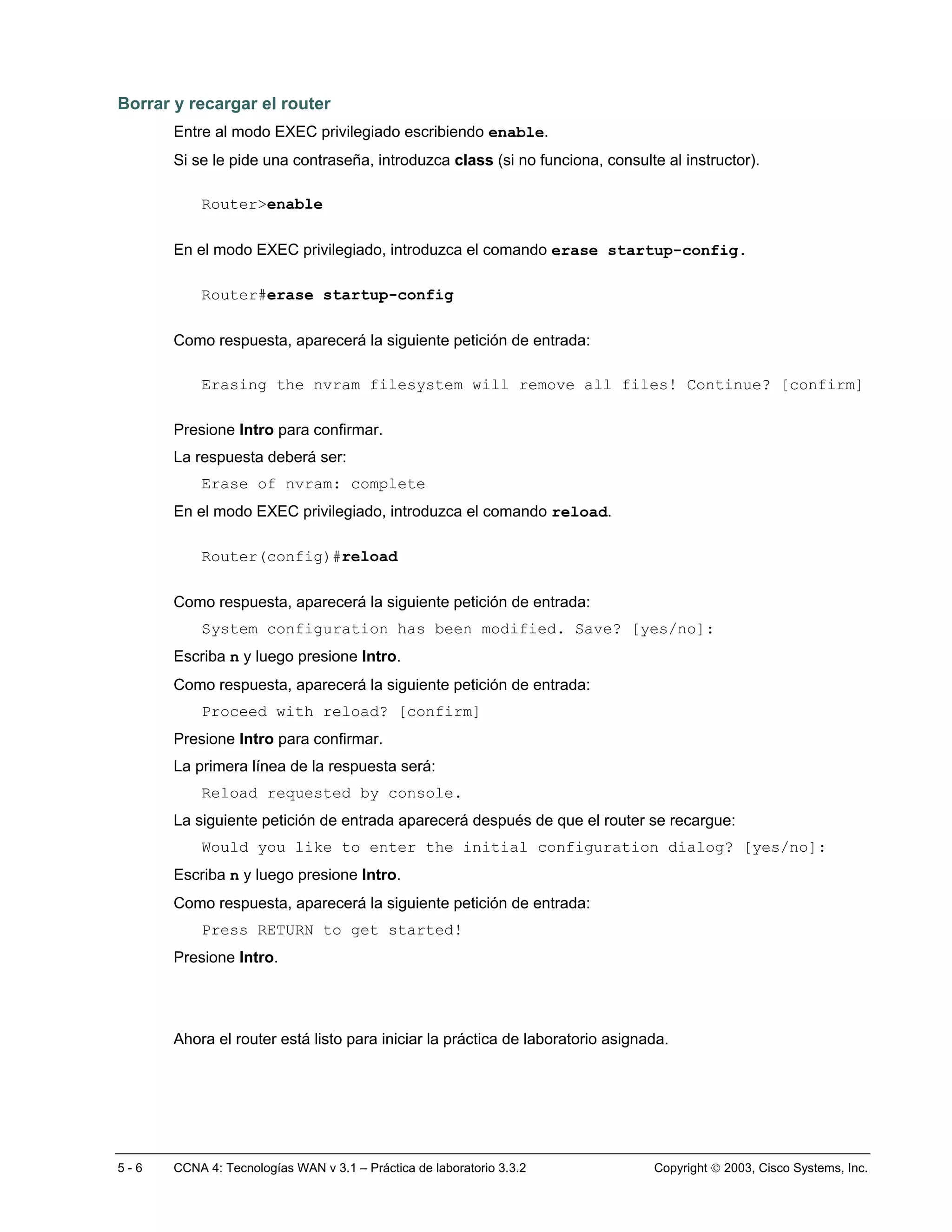 Borrar y recargar el router
       Entre al modo EXEC privilegiado escribiendo enable.
       Si se le pide una contraseña, introduzca class (si no funciona, consulte al instructor).

           Router>enable

       En el modo EXEC privilegiado, introduzca el comando erase startup-config.

           Router#erase startup-config

       Como respuesta, aparecerá la siguiente petición de entrada:

           Erasing the nvram filesystem will remove all files! Continue? [confirm]

       Presione Intro para confirmar.
       La respuesta deberá ser:
           Erase of nvram: complete
       En el modo EXEC privilegiado, introduzca el comando reload.

           Router(config)#reload

       Como respuesta, aparecerá la siguiente petición de entrada:
           System configuration has been modified. Save? [yes/no]:
       Escriba n y luego presione Intro.
       Como respuesta, aparecerá la siguiente petición de entrada:
           Proceed with reload? [confirm]
       Presione Intro para confirmar.
       La primera línea de la respuesta será:
           Reload requested by console.
       La siguiente petición de entrada aparecerá después de que el router se recargue:
           Would you like to enter the initial configuration dialog? [yes/no]:
       Escriba n y luego presione Intro.
       Como respuesta, aparecerá la siguiente petición de entrada:
           Press RETURN to get started!
       Presione Intro.




       Ahora el router está listo para iniciar la práctica de laboratorio asignada.




5-6    CCNA 4: Tecnologías WAN v 3.1 – Práctica de laboratorio 3.3.2            Copyright  2003, Cisco Systems, Inc.
 