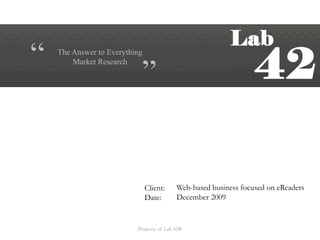 “ “ The Answer to Everything  Market Research Web-based business focused on eReaders December 2009 Client: Date: Property of Lab 42®  