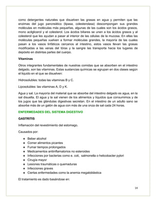 14
como detergentes naturales que disuelven las grasas en agua y permiten que las
enzimas del jugo pancreático (lipasa, colesterolasa) descompongan sus grandes
moléculas en moléculas más pequeñas, algunas de las cuales son los ácidos grasos,
mono acilglicerol y el colesterol. Los ácidos biliares se unen a los ácidos grasos y al
colesterol que les ayudan a pasar al interior de las células de la mucosa. En ellas las
moléculas pequeñas vuelven a formar moléculas grandes, la mayoría de las cuales
pasan a los vasos linfáticos cercanos al intestino, estos vasos llevan las grasas
modificadas a las venas del tórax y la sangre las transporta hacia los lugares de
depósito en distintas partes del cuerpo.
Vitaminas
Otros integrantes fundamentales de nuestras comidas que se absorben en el intestino
delgado, son las vitaminas. Estas sustancias químicas se egrupan en dos clases según
el liquido en el que se disuelven:
Hidrosolubles: todas las vitaminas B y C.
Liposolubles: las vitaminas A, D y K.
Agua y sal. La mayoría del material que se absorbe del intestino delgado es agua, en la
sal disuelta. El agua y la sal vienen de los alimentos y líquidos que consumimos y de
los jugos que las glándulas digestivas secretan. En el intestino de un adulto sano se
absorbe más de un galón de agua con más de una onza de sal cada 24 horas.
ENFERMEDADES DEL SISTEMA DIGESTIVO
GASTRITIS
Inflamación del revestimiento del estomago.
Causados por:
Beber alcohol
Comer alimentos picantes
Fumar tiempos prolongados
Medicamentos antiinflamatorios no esteroides
Infecciones por bacterias como e. coli, salmonella o helicobacter pylori
Cirugía mayor
Lesiones traumáticas o quemaduras
Infecciones graves
Ciertas enfermedades como la anemia megaloblástica
El tratamiento es dado basándose en:
 