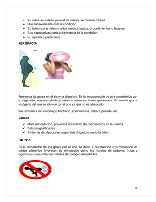 15
Su edad, su estado general de salud y su historia médica
Que tan avanzada esta la condición
Su tolerancia a determinados medicamentos, procedimientos o terapias
Sus expectativas para la trayectoria de la condición
Su opinión o preferencia
AEROFAGIA
Presencia de gases en el sistema digestivo. Es la incorporación de aire atmosférico con
la deglución, masticar chicle, y beber o comer en forma apresurada. Es común que el
nitrógeno del aire se elimine por el ano ya que no es absorbido.
Sus síntomas son estomago hinchado, somnolencia, cabeza pesada, etc.
Causas
 Mala alimentación, presencia abundante de condimentos en la comida
 Bebidas gasificadas
 Síntomas de afecciones corporales (hígado o vesícula biliar)
FALTOS
Es la eliminación de los gases por el ano, se debe a putrefacción o fermentación de
ciertos alimentos favorecen su eliminación como los hidratos de carbono, frutas y
legumbres que contienen hidratos de carbono absorbibles.
 
