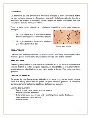 17
DISENTERÍA
La disentería es una enfermedad infecciosa asociada a dolor abdominal, fiebre,
cianosis peribucal, diarrea, e inflamación y ulceración de la boca. Además de esto, la
disentería por shigella o disentería bacilar puede dar signos meníngeos que son
confundidos con una meningoencefalitis.
Tipos, la enfermedad disentérica o síndrome disentérico puede tener diferentes
etiologías:
1. De origen bacteriano: E. coli enteroinvasiva,
Yersinia enterocolitica, salmonella y Shigella
2. De origen parasitario: Entamoeba histolytica
y en niños, Balantidium coli.
ESTEATORREA
La esteatorrea es la deposición de heces abundantes, pastosas y brillantes por exceso
de ácidos grasos neutros como en pancreatitis crónica, falta de bilis o cáncer.
HEMORROIDES
Es el sangrado por el recto en el momento de la defecación, las heces son duras lo que
produce dolor en el recto y sangrado frecuente, es ocasionado por el levantamiento de
objetos pesados, obesidad embarazo, parto, estrés y diarrea. Este padecimiento es
genérico
CANCER ESTOMACAL
Es uno de los más frecuentes en todo el mundo no se conocen las causas pero se
culpa a la dieta y parece ser que posee un ligero elemento genético. La extirpación
quirúrgica del tumor es la única posibilidad de lograr una curación
Medidas de prevención:
 Dormir en una cama con la cabecera elevada
 Evitar el consumo de tabaco
 Evitar el consumo excesivo de café y alcohol y el uso regular de algunos
medicamentos como la aspirina
 Evitar el estrés
Disentería por shigella
 