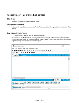 Packet Tracer – Configure End Devices
Objectives
Configure Various End Devices in Packet Tracer.
Background / Scenario
In this activity you will construct a simple Packet Tracer network and complete basic configuration of end
devices.
Step 1: Launch Packet Tracer.
a. Launch Packet Tracer on your PC or laptop computer
Double click on the Packet Tracer icon on your desktop or navigate to the directory that contains the
Packet Tracer executable file and launch Packet Tracer. Packet Tracer should open with a blank default
Logical topology workspace as shown in the figure.
Page 1 of 8
Lab 4: Configuring End devices
 