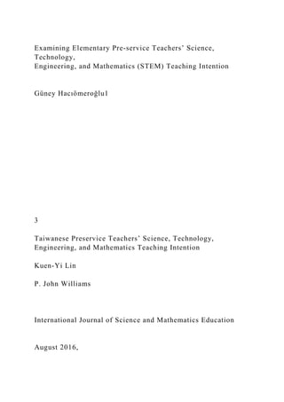 Examining Elementary Pre-service Teachers’ Science,
Technology,
Engineering, and Mathematics (STEM) Teaching Intention
Güney Hacıömeroğlu1
3
Taiwanese Preservice Teachers’ Science, Technology,
Engineering, and Mathematics Teaching Intention
Kuen-Yi Lin
P. John Williams
International Journal of Science and Mathematics Education
August 2016,
 