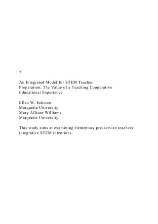 7
An Integrated Model for STEM Teacher
Preparation: The Value of a Teaching Cooperative
Educational Experience
Ellen W. Eckman
Marquette University
Mary Allison Williams
Marquette University
This study aims at examining elementary pre-service teachers’
integrative STEM intentions.
 