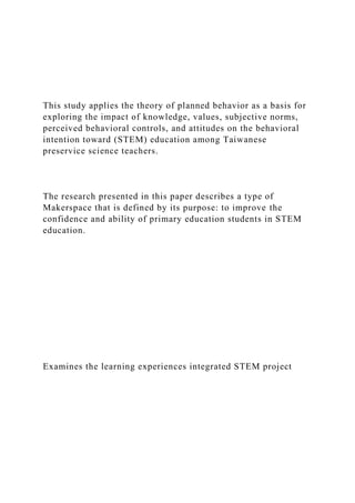 This study applies the theory of planned behavior as a basis for
exploring the impact of knowledge, values, subjective norms,
perceived behavioral controls, and attitudes on the behavioral
intention toward (STEM) education among Taiwanese
preservice science teachers.
The research presented in this paper describes a type of
Makerspace that is defined by its purpose: to improve the
confidence and ability of primary education students in STEM
education.
Examines the learning experiences integrated STEM project
 
