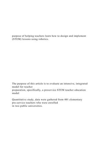 purpose of helping teachers learn how to design and implement
(STEM) lessons using robotics.
The purpose of this article is to evaluate an intensive, integrated
model for teacher
preparation, specifically, a preservice STEM teacher education
model
Quantitative study, data were gathered from 401 elementary
pre-service teachers who were enrolled
in two public universities.
 