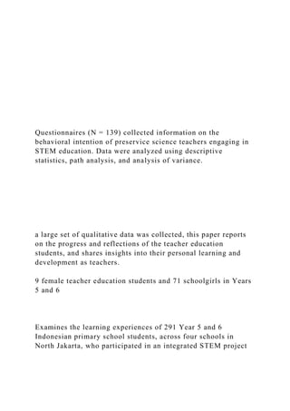 Questionnaires (N = 139) collected information on the
behavioral intention of preservice science teachers engaging in
STEM education. Data were analyzed using descriptive
statistics, path analysis, and analysis of variance.
a large set of qualitative data was collected, this paper reports
on the progress and reflections of the teacher education
students, and shares insights into their personal learning and
development as teachers.
9 female teacher education students and 71 schoolgirls in Years
5 and 6
Examines the learning experiences of 291 Year 5 and 6
Indonesian primary school students, across four schools in
North Jakarta, who participated in an integrated STEM project
 