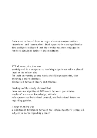 Data were collected from surveys, classroom observations,
interviews, and lesson plans. Both quantitative and qualitative
data analyses indicated that pre-service teachers engaged in
robotics activities actively and mindfully.
STEM preservice teachers
participated in a cooperative teaching experience which placed
them at the school site
for their university course work and field placements, thus
ensuring a more seamless
connection between theory and practice.
Findings of this study showed that
there was no significant difference between pre-service
teachers’ scores on knowledge, attitude,
value perceived behavioral control, and behavioral intention
regarding gender.
However, there was
a significant difference between pre-service teachers’ scores on
subjective norm regarding gender.
 