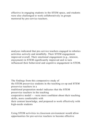 effective in engaging students in the STEM space, and students
were also challenged to work collaboratively in groups
mentored by pre-service teachers.
analyses indicated that pre-service teachers engaged in robotics
activities actively and mindfully. Their STEM engagement
improved overall. Their emotional engagement (e.g., interest,
enjoyment) in STEM significantly improved and in turn
influenced their behavioral and cognitive engagement in STEM.
The findings from this comparative study of
the STEM preservice students in the teaching co-op and STEM
preservice teachers in a
traditional preparation model indicates that the STEM
preservice teachers in the teaching
cooperative model - - were more confident about their teaching
skills, more comfortable with
their content knowledge, and prepared to work effectively with
high-needs students
Using STEM activities in classroom environment would allow
opportunities for pre-service teachers to become effective
 