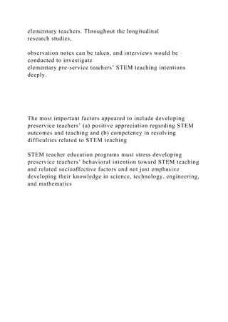 elementary teachers. Throughout the longitudinal
research studies,
observation notes can be taken, and interviews would be
conducted to investigate
elementary pre-service teachers’ STEM teaching intentions
deeply.
The most important factors appeared to include developing
preservice teachers’ (a) positive appreciation regarding STEM
outcomes and teaching and (b) competency in resolving
difficulties related to STEM teaching
STEM teacher education programs must stress developing
preservice teachers’ behavioral intention toward STEM teaching
and related socioaffective factors and not just emphasize
developing their knowledge in science, technology, engineering,
and mathematics
 
