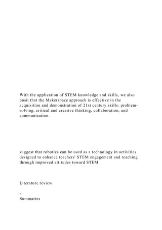 With the application of STEM knowledge and skills, we also
posit that the Makerspace approach is effective in the
acquisition and demonstration of 21st century skills: problem-
solving, critical and creative thinking, collaboration, and
communication.
suggest that robotics can be used as a technology in activities
designed to enhance teachers' STEM engagement and teaching
through improved attitudes toward STEM
Literature review
-
Summaries
 