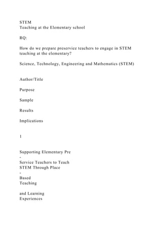 STEM
Teaching at the Elementary school
RQ:
How do we prepare preservice teachers to engage in STEM
teaching at the elementary?
Science, Technology, Engineering and Mathematics (STEM)
Author/Title
Purpose
Sample
Results
Implications
1
Supporting Elementary Pre
-
Service Teachers to Teach
STEM Through Place
-
Based
Teaching
and Learning
Experiences
 