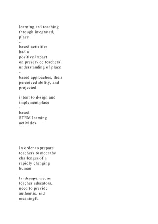 learning and teaching
through integrated,
place
-
based activities
had a
positive impact
on preservice teachers’
understanding of place
-
based approaches, their
perceived ability, and
projected
intent to design and
implement place
-
based
STEM learning
activities.
In order to prepare
teachers to meet the
challenges of a
rapidly changing
human
landscape, we, as
teacher educators,
need to provide
authentic, and
meaningful
 