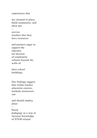 experiences that
are situated in place,
build community, and
show pre
-
service
teachers that they
have resources
and partners eager to
support the
educatio
nal mission
of community
schools beyond the
walls of
their school
buildings.
Our findings suggest
that within teacher
education courses,
methods instructors
can
and should employ
place
-
based
pedagogy as a way to
increase knowledge
of STEM related
 