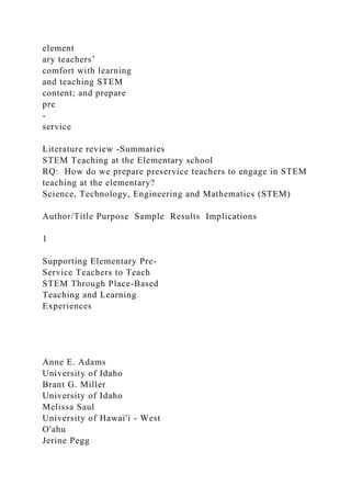 element
ary teachers’
comfort with learning
and teaching STEM
content; and prepare
pre
-
service
Literature review -Summaries
STEM Teaching at the Elementary school
RQ: How do we prepare preservice teachers to engage in STEM
teaching at the elementary?
Science, Technology, Engineering and Mathematics (STEM)
Author/Title Purpose Sample Results Implications
1
Supporting Elementary Pre-
Service Teachers to Teach
STEM Through Place-Based
Teaching and Learning
Experiences
Anne E. Adams
University of Idaho
Brant G. Miller
University of Idaho
Melissa Saul
University of Hawai'i - West
O'ahu
Jerine Pegg
 