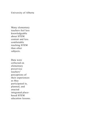 University of Alberta
Many elementary
teachers feel less
knowledgeable
about STEM
content and less
comfortable
teaching STEM
than other
subjects.
Data were
collected on
elementary
preservice
teachers’
perceptions of
their experiences
as they
participated in,
planned, and
enacted
integrated place-
based STEM
education lessons.
 