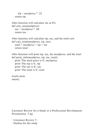tip = mealprice * .22
return tip
#this function will calculate tax at 6%
def calc_tax(mealprice):
tax = mealprice * .06
return tax
#this function will calculate tip, tax, and the total cost
def calc_total(mealprice, tip, tax):
total = mealprice + tip + tax
return total
#this function will print tip, tax, the mealprice, and the total
def print_info(mealprice, tip, tax, total):
print 'The meal price is $', mealprice
print 'The tip is $', tip
print 'The tax is $', tax
print 'The total is $', total
#calls main
main()
Literature Review for a Study or a Professional Development
Presentation -7 pg
· Literature Review 7-
· Outline for the study
 
