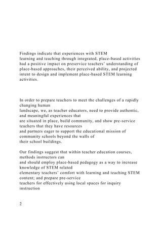 Findings indicate that experiences with STEM
learning and teaching through integrated, place-based activities
had a positive impact on preservice teachers’ understanding of
place-based approaches, their perceived ability, and projected
intent to design and implement place-based STEM learning
activities.
In order to prepare teachers to meet the challenges of a rapidly
changing human
landscape, we, as teacher educators, need to provide authentic,
and meaningful experiences that
are situated in place, build community, and show pre-service
teachers that they have resources
and partners eager to support the educational mission of
community schools beyond the walls of
their school buildings.
Our findings suggest that within teacher education courses,
methods instructors can
and should employ place-based pedagogy as a way to increase
knowledge of STEM related
elementary teachers’ comfort with learning and teaching STEM
content; and prepare pre-service
teachers for effectively using local spaces for inquiry
instruction
2
 