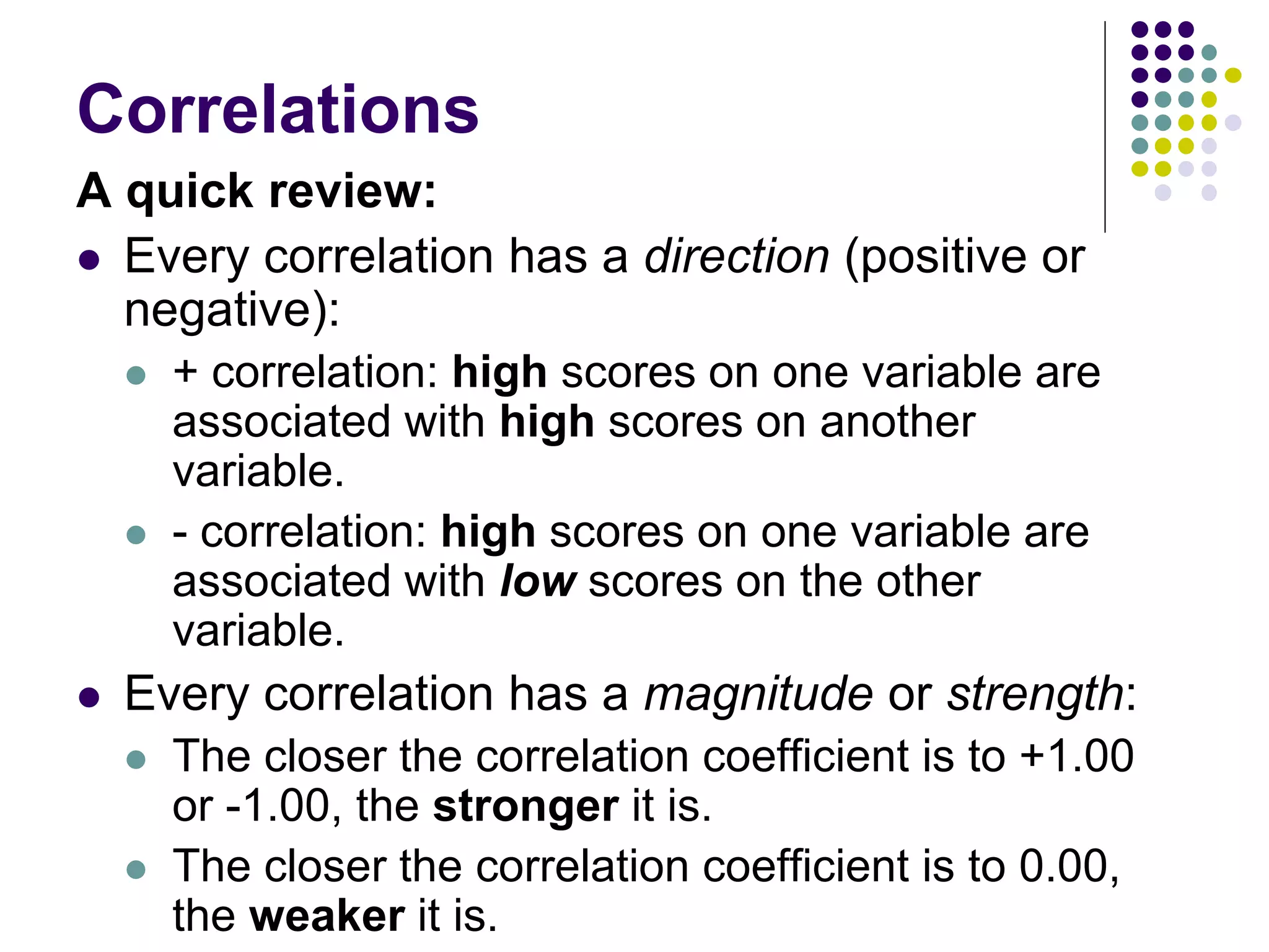 Correlations
A quick review:
 Every correlation has a direction (positive or
negative):
 + correlation: high scores on one variable are
associated with high scores on another
variable.
 - correlation: high scores on one variable are
associated with low scores on the other
variable.
 Every correlation has a magnitude or strength:
 The closer the correlation coefficient is to +1.00
or -1.00, the stronger it is.
 The closer the correlation coefficient is to 0.00,
the weaker it is.
 