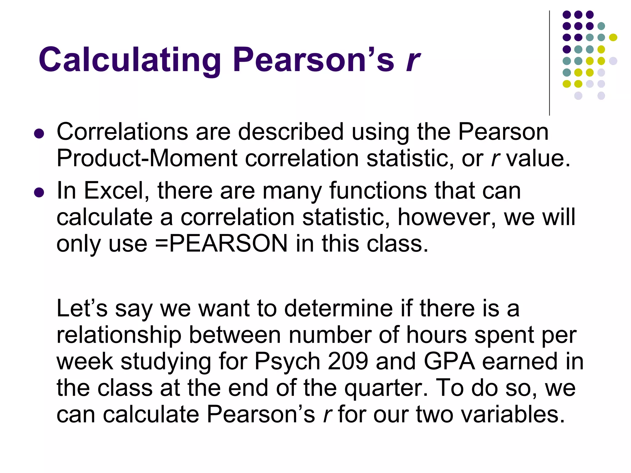 Calculating Pearson’s r
 Correlations are described using the Pearson
Product-Moment correlation statistic, or r value.
 In Excel, there are many functions that can
calculate a correlation statistic, however, we will
only use =PEARSON in this class.
Let’s say we want to determine if there is a
relationship between number of hours spent per
week studying for Psych 209 and GPA earned in
the class at the end of the quarter. To do so, we
can calculate Pearson’s r for our two variables.
 