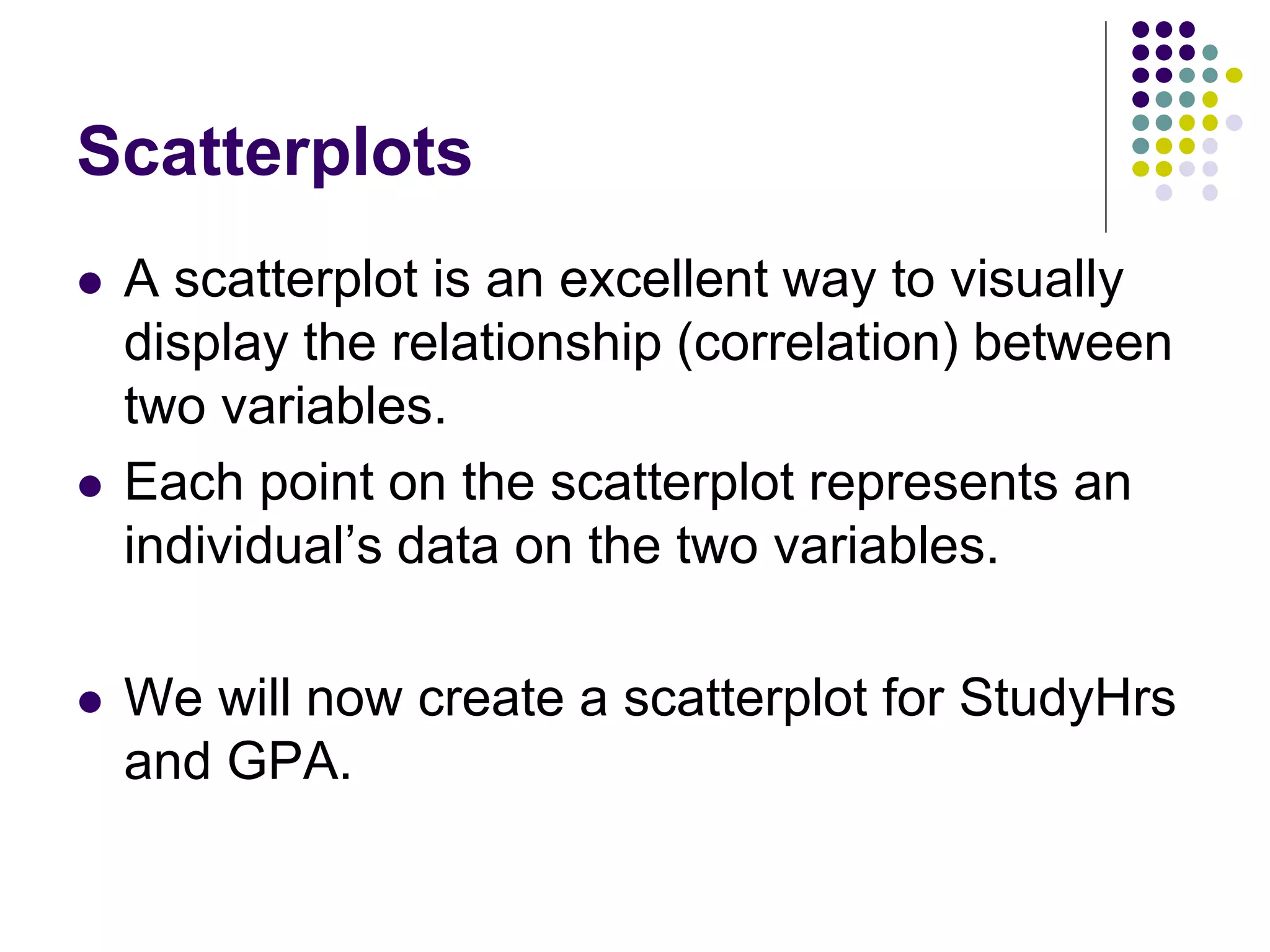 Scatterplots
 A scatterplot is an excellent way to visually
display the relationship (correlation) between
two variables.
 Each point on the scatterplot represents an
individual’s data on the two variables.
 We will now create a scatterplot for StudyHrs
and GPA.
 