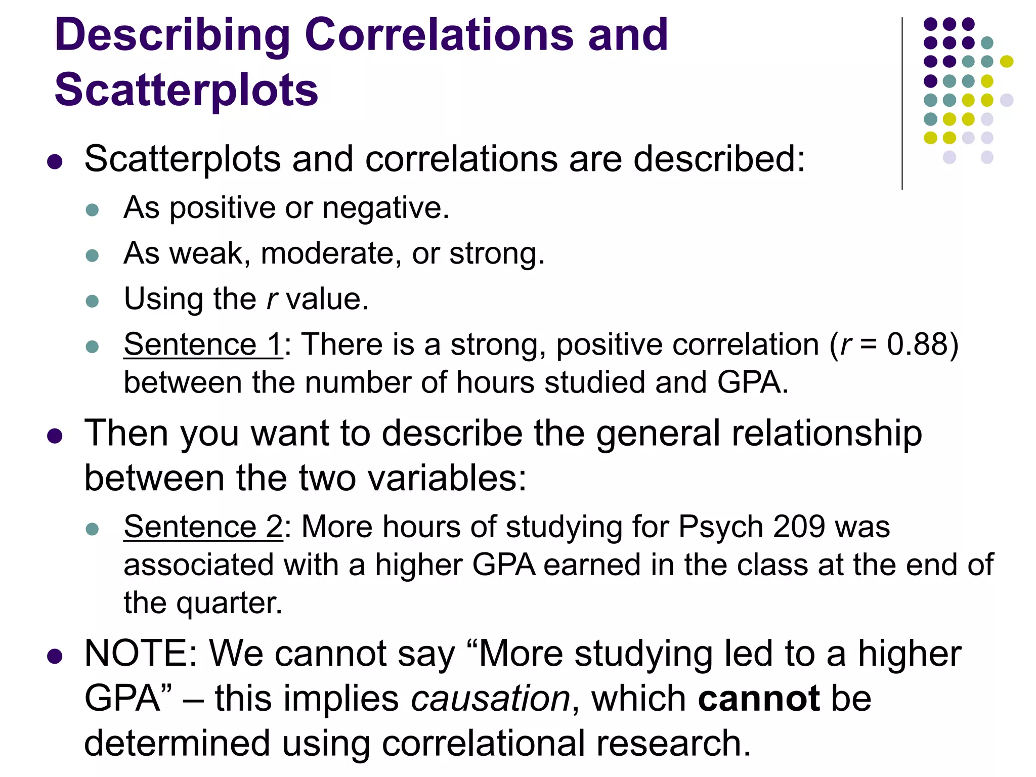 Describing Correlations and
Scatterplots
 Scatterplots and correlations are described:
 As positive or negative.
 As weak, moderate, or strong.
 Using the r value.
 Sentence 1: There is a strong, positive correlation (r = 0.88)
between the number of hours studied and GPA.
 Then you want to describe the general relationship
between the two variables:
 Sentence 2: More hours of studying for Psych 209 was
associated with a higher GPA earned in the class at the end of
the quarter.
 NOTE: We cannot say “More studying led to a higher
GPA” – this implies causation, which cannot be
determined using correlational research.
 