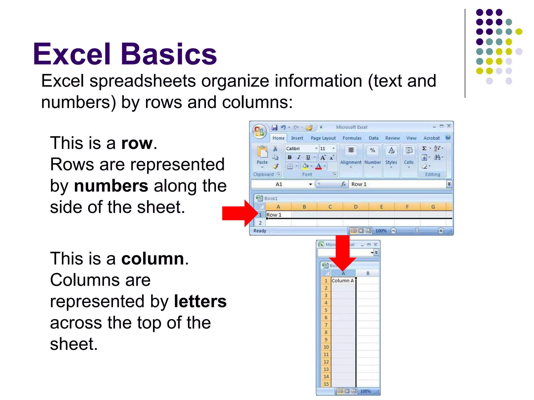 Excel Basics
This is a row.
Rows are represented
by numbers along the
side of the sheet.
This is a column.
Columns are
represented by letters
across the top of the
sheet.
Excel spreadsheets organize information (text and
numbers) by rows and columns:
 