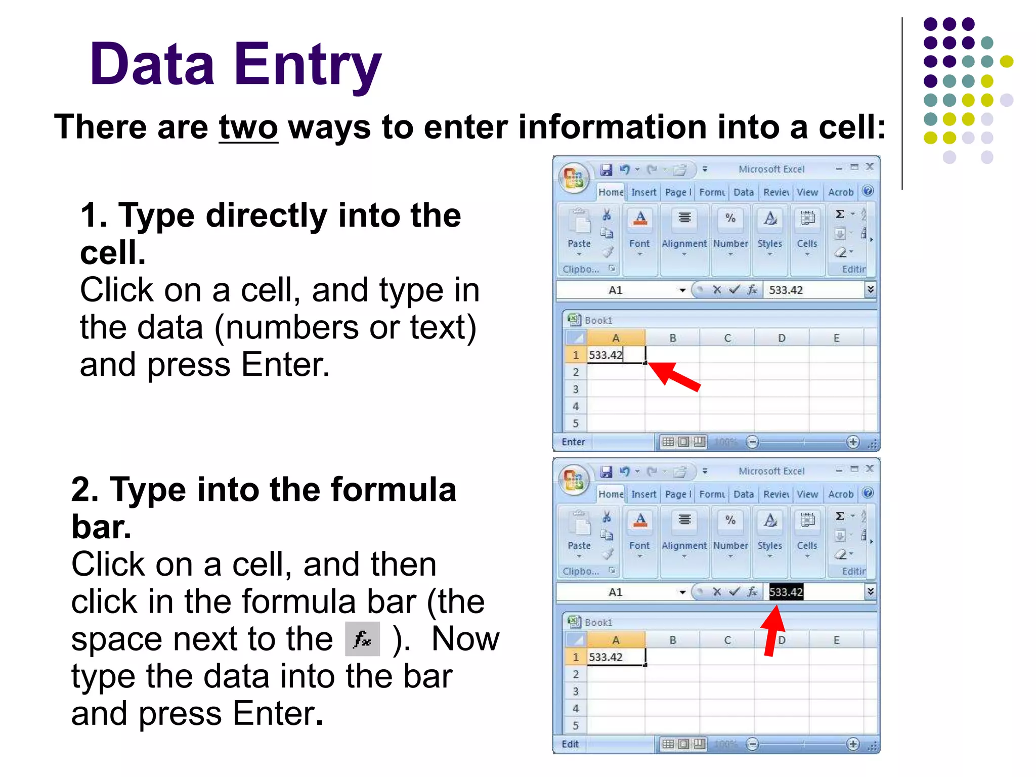 Data Entry
There are two ways to enter information into a cell:
1. Type directly into the
cell.
Click on a cell, and type in
the data (numbers or text)
and press Enter.
2. Type into the formula
bar.
Click on a cell, and then
click in the formula bar (the
space next to the ). Now
type the data into the bar
and press Enter.
 