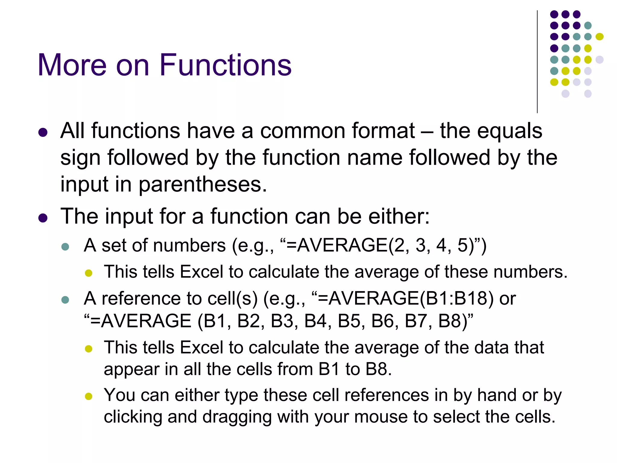 More on Functions
 All functions have a common format – the equals
sign followed by the function name followed by the
input in parentheses.
 The input for a function can be either:
 A set of numbers (e.g., “=AVERAGE(2, 3, 4, 5)”)
 This tells Excel to calculate the average of these numbers.
 A reference to cell(s) (e.g., “=AVERAGE(B1:B18) or
“=AVERAGE (B1, B2, B3, B4, B5, B6, B7, B8)”
 This tells Excel to calculate the average of the data that
appear in all the cells from B1 to B8.
 You can either type these cell references in by hand or by
clicking and dragging with your mouse to select the cells.
 