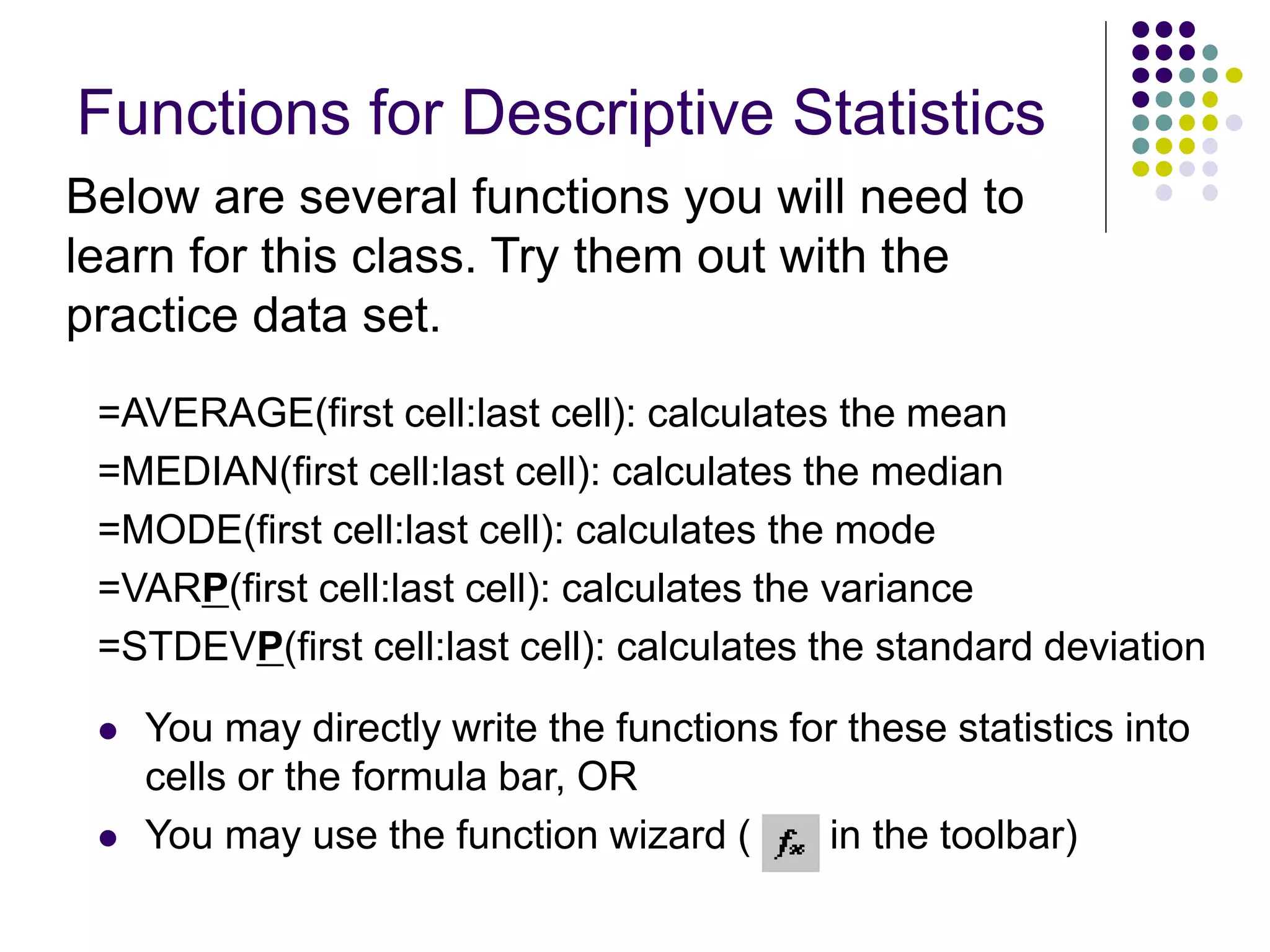 Functions for Descriptive Statistics
=AVERAGE(first cell:last cell): calculates the mean
=MEDIAN(first cell:last cell): calculates the median
=MODE(first cell:last cell): calculates the mode
=VARP(first cell:last cell): calculates the variance
=STDEVP(first cell:last cell): calculates the standard deviation
 You may directly write the functions for these statistics into
cells or the formula bar, OR
 You may use the function wizard ( in the toolbar)
Below are several functions you will need to
learn for this class. Try them out with the
practice data set.
 