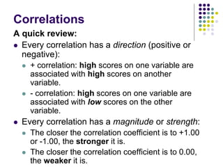 Correlations
A quick review:
 Every correlation has a direction (positive or
negative):
 + correlation: high scores on one variable are
associated with high scores on another
variable.
 - correlation: high scores on one variable are
associated with low scores on the other
variable.
 Every correlation has a magnitude or strength:
 The closer the correlation coefficient is to +1.00
or -1.00, the stronger it is.
 The closer the correlation coefficient is to 0.00,
the weaker it is.
 