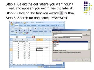 Step 1: Select the cell where you want your r
value to appear (you might want to label it).
Step 2: Click on the function wizard button.
Step 3: Search for and select PEARSON.
 