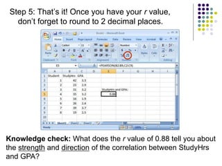 Step 5: That’s it! Once you have your r value,
don’t forget to round to 2 decimal places.
Knowledge check: What does the r value of 0.88 tell you about
the strength and direction of the correlation between StudyHrs
and GPA?
 
