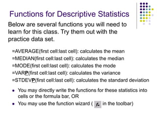 Functions for Descriptive Statistics
=AVERAGE(first cell:last cell): calculates the mean
=MEDIAN(first cell:last cell): calculates the median
=MODE(first cell:last cell): calculates the mode
=VARP(first cell:last cell): calculates the variance
=STDEVP(first cell:last cell): calculates the standard deviation
 You may directly write the functions for these statistics into
cells or the formula bar, OR
 You may use the function wizard ( in the toolbar)
Below are several functions you will need to
learn for this class. Try them out with the
practice data set.
 