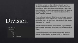 11 R = 10
11 ) 1011
-11
101
-11
10 <- resto, R
La división binaria es algo más complicada que la
multiplicación binaria. El proceso de división requiere
comprender bien como realizar las demás operaciones
aritméticas, por lo que te aconsejamos dominar la suma,
resta y multiplicación de binarios antes de aprender a
dividir números binarios.
Para realizar una división binaria , tenemos que seguir el
mismo proceso como lo hacemos para dividir números
decimales, pero, en este caso, sólo tenemos que decidir
si va a ser un 1 o un 0.
Para dividir dos números, básicamente hay que seguir
cuatro pasos: la división, multiplicación, resta y siguiente
dígito.
Para mostrar mejor como se debe realizar la division
binaria, a continuación vamos a dividir 1011 entre 11:
 