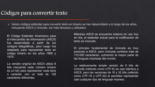 El Código Estándar Americano para
el Intercambio de Información (ASCII)
fue desarrollado a partir de los
códigos telegráficos, pero luego fue
adaptado para representar texto en
código binario en los años 1960 y
1970.
La versión original de ASCII utiliza 8
bits (recuerda cada número binario
es un bit) para representar cada letra
o carácter, con un total de 128
caracteres diferentes.
Mientras ASCII se encuentra todavía en uso hoy
en día, el estándar actual para la codificación de
texto es Unicode.
El principio fundamental de Unicode es muy
parecido a ASCII, pero Unicode contiene más de
110.000 caracteres, cubriendo la mayor parte de
las lenguas impresas del mundo.
La relativamente simple versión de 8 bits de
Unicode (referido como UTF-8) es casi idéntica a
ASCII, pero las versiones de 16 y 32 bits (referido
como UTF-16 y UTF-32) le permiten representar
casi cualquier tipo de lenguaje impreso.
 