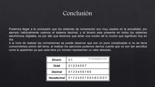 Podemos llegar a la conclusión que los sistemas de numeración son muy usados en la actualidad, por
ejemplo habitualmente usamos el sistema decimal, y el binario esta presente en todos los sistemas
electrónicos digitales, es por ello que tenemos que tener una noción de lo mucho que significan hoy en
día.
A la hora de realizar las conversiones se puede observar que son un poco complicadas si no se tiene
conocimientos previo del tema, al realizar los ejercicios podemos darnos cuenta que no son tan sencillos
como lo aparentan ya que cada letra y/o número representan un valor absoluto.
 