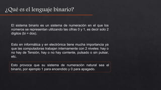 El sistema binario es un sistema de numeración en el que los
números se representan utilizando las cifras 0 y 1, es decir solo 2
dígitos (bi = dos).
Esto en informática y en electrónica tiene mucha importancia ya
que las computadoras trabajan internamente con 2 niveles: hay o
no hay de Tensión, hay o no hay corriente, pulsado o sin pulsar,
etc.
Esto provoca que su sistema de numeración natural sea el
binario, por ejemplo 1 para encendido y 0 para apagado.
 